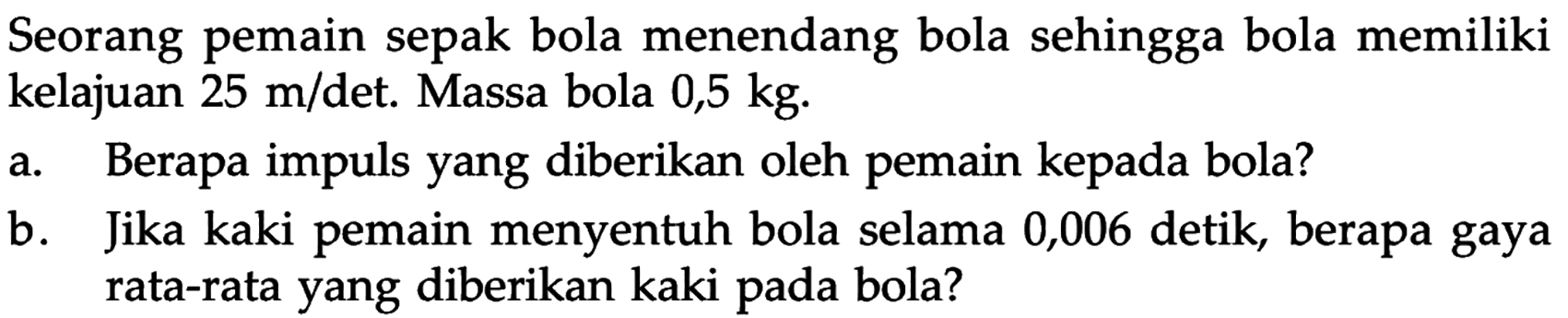 Seorang pemain sepak bola menendang bola sehingga bola memiliki kelajuan 25 m/det. Massa bola 0,5 kg. a. Berapa impuls yang diberikan oleh pemain kepada bola? b. Jika kaki pemain menyentuh bola selama 0,006 detik, berapa gaya rata-rata yang diberikan kaki pada bola? 