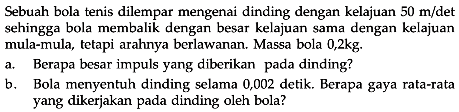 Sebuah bola tenis dilempar mengenai dinding dengan kelajuan  50 m/det  sehingga bola membalik dengan besar kelajuan sama dengan kelajuan mula-mula, tetapi arahnya berlawanan. Massa bola  0,2 kg . a. Berapa besar impuls yang diberikan pada dinding? b. Bola menyentuh dinding selama 0,002 detik. Berapa gaya rata-rata yang dikerjakan pada dinding oleh bola?