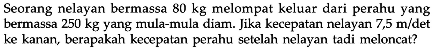 Seorang nelayan bermassa 80 kg melompat keluar dari perahu yang bermassa 250 kg yang mula-mula diam. Jika kecepatan nelayan 7,5 m/det ke kanan, berapakah kecepatan perahu setelah nelayan tadi meloncat?