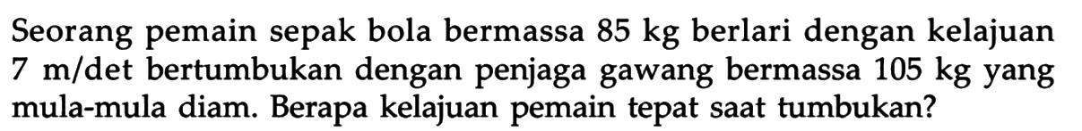 Seorang pemain sepak bola bermassa  85 kg  berlari dengan kelajuan  7 m/det bertumbukan dengan penjaga gawang bermassa  105 kg  yang mula-mula diam. Berapa kelajuan pemain tepat saat tumbukan?  