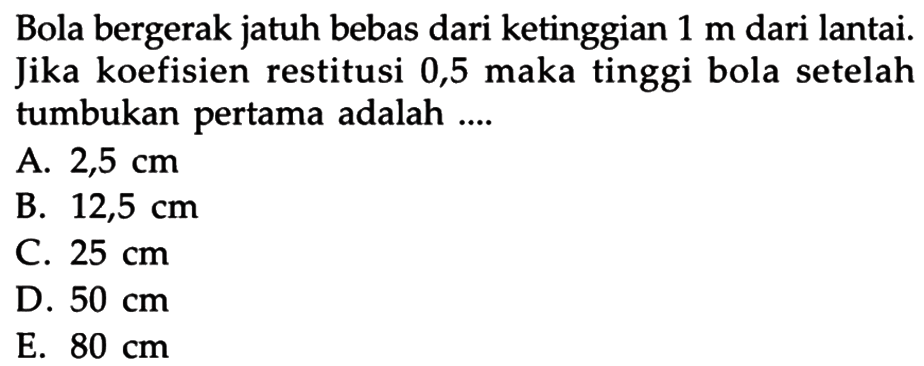 Bola bergerak jatuh bebas dari ketinggian 1 m dari lantai. Jika koefisien restitusi 0,5 maka tinggi bola setelah tumbukan pertama adalah ....