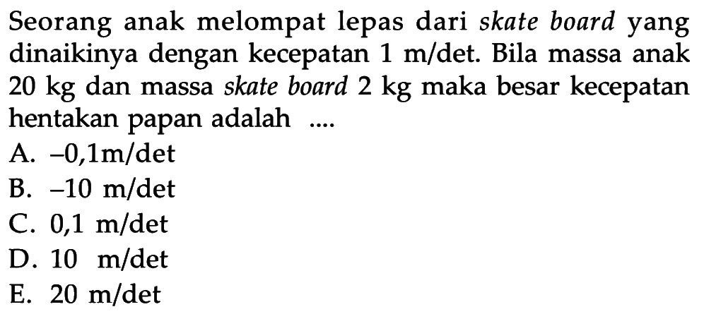 Seorang anak melompat lepas dari skate board yang dinaikinya dengan kecepatan 1 m/det. Bila massa anak 20 kg dan massa skate board 2 kg maka besar kecepatan hentakan papan adalah ....