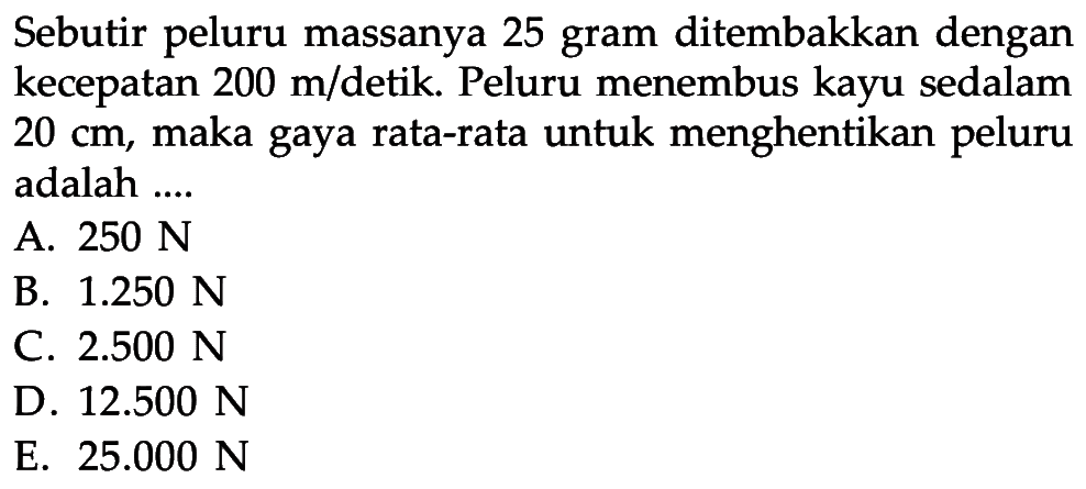 Sebutir peluru massanya 25 gram ditembakkan dengan kecepatan  200 m/detik. Peluru menembus kayu sedalam  20 cm , maka gaya rata-rata untuk menghentikan peluru adalah ....