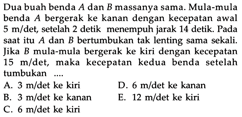 Dua buah benda A dan B massanya sama. Mula-mula benda A bergerak ke kanan dengan kecepatan awal 5 m/det, setelah 2 detik menempuh jarak 14 detik. Pada saat itu A dan B bertumbukan tak lenting sama sekali. Jika B mula-mula bergerak ke kiri dengan kecepatan 15 m/det, maka kecepatan kedua benda setelah tumbukan ....