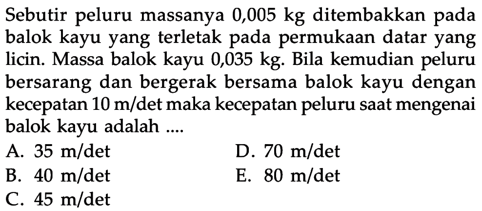 Sebutir peluru massanya 0,005 kg ditembakkan pada balok kayu yang terletak pada permukaan datar yang licin. Massa balok kayu 0,035 kg. Bila kemudian peluru bersarang dan bergerak bersama balok kayu dengan kecepatan 10 m/det maka kecepatan peluru saat mengenai balok kayu adalah .... 