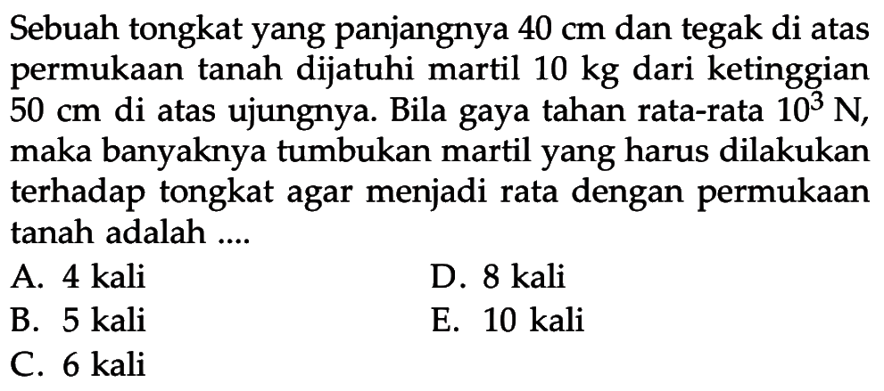 Sebuah tongkat yang panjangnya  40 cm  dan tegak di atas permukaan tanah dijatuhi martil  10 kg  dari ketinggian  50 cm  di atas ujungnya. Bila gaya tahan rata-rata  10^3 N , maka banyaknya tumbukan martil yang harus dilakukan terhadap tongkat agar menjadi rata dengan permukaan tanah adalah ....