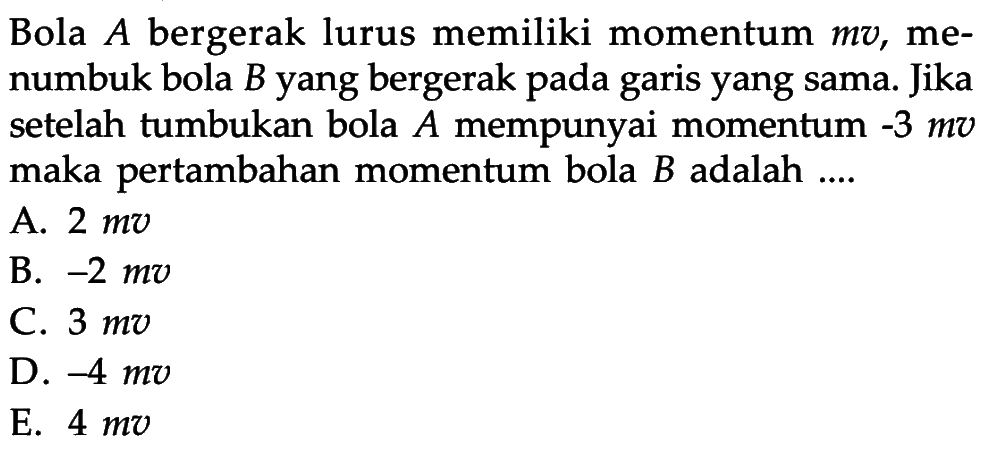 Bola A bergerak lurus memiliki momentum mv, menumbuk bola B yang bergerak pada garis yang sama. Jika setelah tumbukan bola A mempunyai momentum -3 mv maka pertambahan momentum bola B adalah....