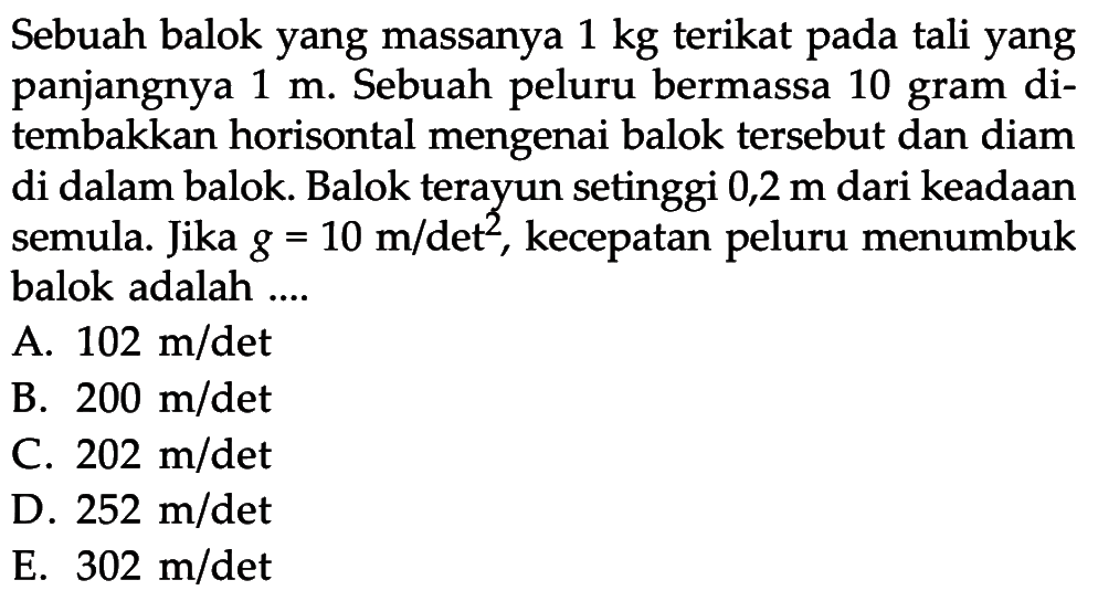 Sebuah balok yang massanya 1 kg  terikat pada tali yang panjangnya 1 m. Sebuah peluru bermassa 10 gram ditembakkan horisontal mengenai balok tersebut dan diam di dalam balok. Balok terayun setinggi 0,2 m dari keadaan semula. Jika g = 10 m/det^2, kecepatan peluru menumbuk balok adalah ....