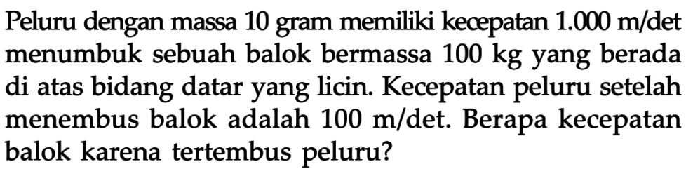 Peluru dengan massa 10 gram memiliki kecepatan 1.000 m/det menumbuk sebuah balok bermassa 100 kg yang berada di atas bidang datar yang licin. Kecepatan peluru setelah menembus balok adalah 100 m/det. Berapa kecepatan balok karena tertembus peluru? 