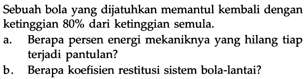 Sebuah bola yang dijatuhkan memantul kembali dengan ketinggian 80% dari ketinggian semula.a. Berapa persen energi mekaniknya yang hilang tiap terjadi pantulan?b. Berapa koefisien restitusi sistem bola-lantai?