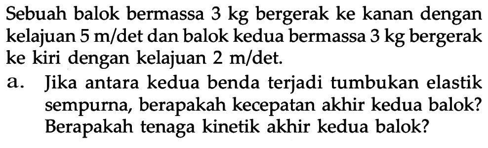 Sebuah balok bermassa 3 kg bergerak ke kanan dengan kelajuan 5 m/ det dan balok kedua bermassa 3 kg bergerak ke kiri dengan kelajuan 2 m/ det. a. Jika antara kedua benda terjadi tumbukan elastik sempurna, berapakah kecepatan akhir kedua balok? Berapakah tenaga kinetik akhir kedua balok?