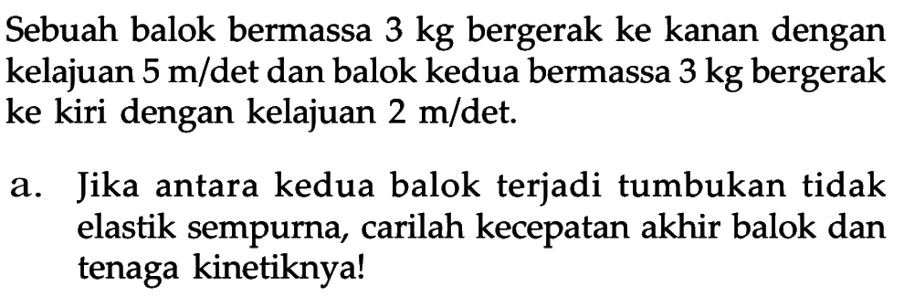 Sebuah balok bermassa  3 kg  bergerak ke kanan dengan kelajuan  5 m/det dan balok kedua bermassa  3 kg  bergerak ke kiri dengan kelajuan  2 m/det.a. Jika antara kedua balok terjadi tumbukan tidak elastik sempurna, carilah kecepatan akhir balok dan tenaga kinetiknya!