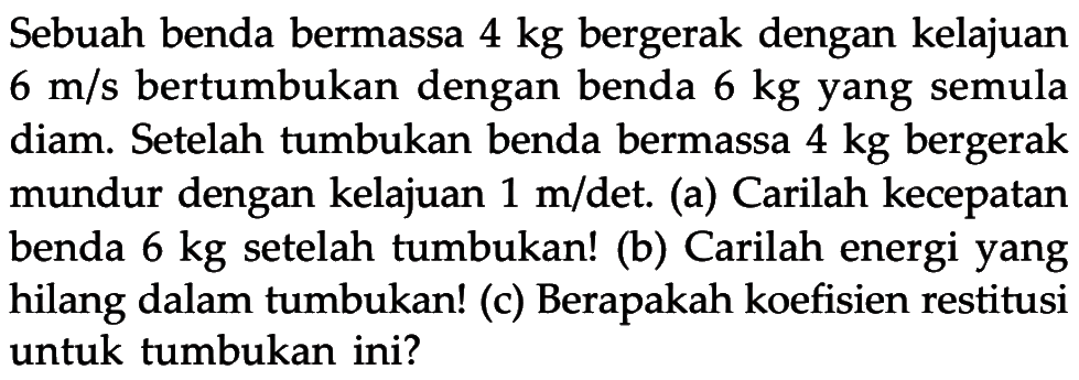 Sebuah benda bermassa  4 kg  bergerak dengan kelajuan  6 m/s  bertumbukan dengan benda  6 kg  yang semula diam. Setelah tumbukan benda bermassa  4 kg  bergerak mundur dengan kelajuan  1 m/det. (a) Carilah kecepatan benda  6 kg  setelah tumbukan! (b) Carilah energi yang hilang dalam tumbukan! (c) Berapakah koefisien restitusi untuk tumbukan ini? 