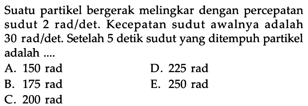 Suatu partikel bergerak melingkar dengan percepatan sudut 2 rad/det. Kecepatan sudut awalnya adalah 30 rad/det. Setelah 5 detik sudut yang ditempuh partikel adalah .... 