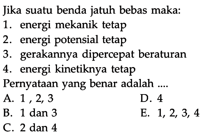 Jika suatu benda jatuh bebas maka:1. energi mekanik tetap2. energi potensial tetap3. gerakannya dipercepat beraturan4. energi kinetiknya tetapPernyataan yang benar adalah ....