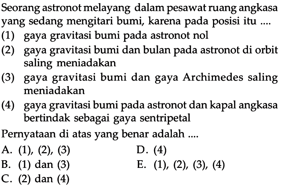 Seorang astronot melayang dalam pesawat ruang angkasa yang sedang mengitari bumi, karena pada posisi itu ....(1) gaya gravitasi bumi pada astronot nol(2) gaya gravitasi bumi dan bulan pada astronot di orbit saling meniadakan(3) gaya gravitasi bumi dan gaya Archimedes saling meniadakan(4) gaya gravitasi bumi pada astronot dan kapal angkasa bertindak sebagai gaya sentripetalPernyataan di atas yang benar adalah ....A. (1),(2),(3) B. (1) dan (3) C. (2) dan (4) D. (4) E. (1), (2), (3), (4)