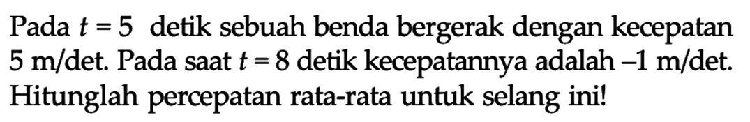 Pada t=5 detik sebuah benda bergerak dengan kecepatan 5 m/det. Pada saat t=8 detik kecepatannya adalah -1 m/det. Hitunglah percepatan rata-rata untuk selang ini! 