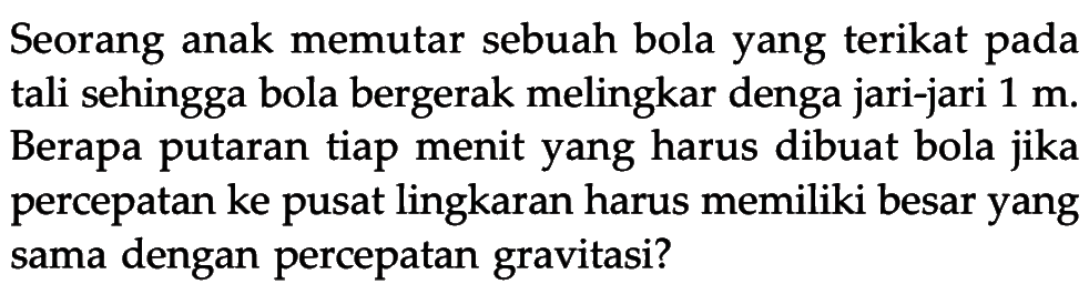 Seorang anak memutar sebuah bola yang terikat pada tali sehingga bola bergerak melingkar denga jari-jari 1 m. Berapa putaran tiap menit yang harus dibuat bola jika percepatan ke pusat lingkaran harus memiliki besar yang sama dengan percepatan gravitasi? 