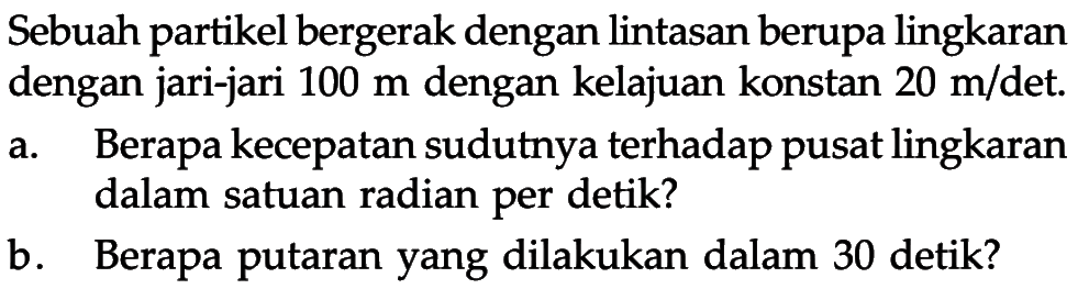 Sebuah partikel bergerak dengan lintasan berupa lingkaran dengan jari-jari 100 m dengan kelajuan konstan 20 m/det. a. Berapa kecepatan sudutnya terhadap pusat lingkaran dalam satuan radian per detik? b. Berapa putaran yang dilakukan dalam 30 detik? 