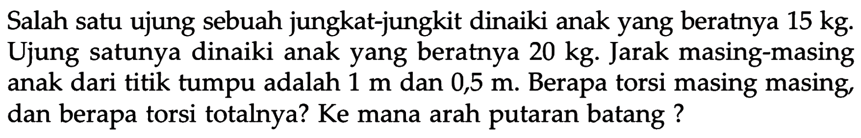 Salah satu ujung sebuah jungkat-jungkit dinaiki anak yang beratnya 15 kg. Ujung satunya dinaiki anak yang beratnya 20 kg. Jarak masing-masing anak dari titik tumpu adalah 1 m dan 0,5 m. Berapa torsi masing masing, dan berapa torsi totalnya? Ke mana arah putaran batang? 