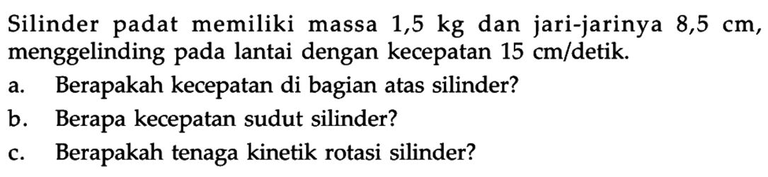 Silinder padat memiliki massa 1,5 kg dan jari-jarinya 8,5 cm, menggelinding pada lantai dengan kecepatan 15 cm/detik. a. Berapakah kecepatan di bagian atas silinder? b. Berapa kecepatan sudut silinder? c. Berapakah tenaga kinetik rotasi silinder? 