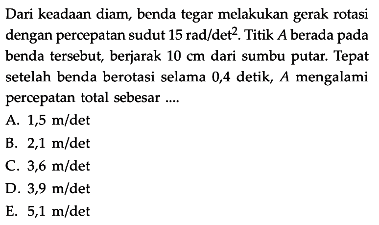 Dari keadaan diam, benda tegar melakukan gerak rotasi dengan percepatan sudut 15 rad/det^2. Titik A berada pada benda tersebut, berjarak 10 cm dari sumbu putar. Tepat setelah benda berotasi selama 0,4 detik, A mengalami percepatan total sebesar....