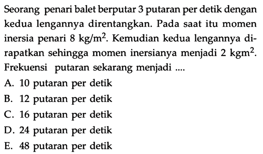 Seorang penari balet berputar 3 putaran per detik dengan kedua lengannya direntangkan. Pada saat itu momen inersia penari 8 kg/m^2. Kemudian kedua lengannya di-rapatkan sehingga momen inersianya menjadi 2 kgm^2. Frekuensi putaran sekarang menjadi ....