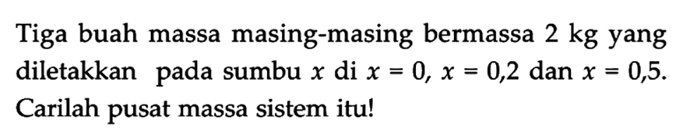 Tiga buah massa masing-masing bermassa 2 kg yang diletakkan pada sumbu x di x = 0, x = 0,2 dan x = 0,5. Carilah pusat massa sistem itu!