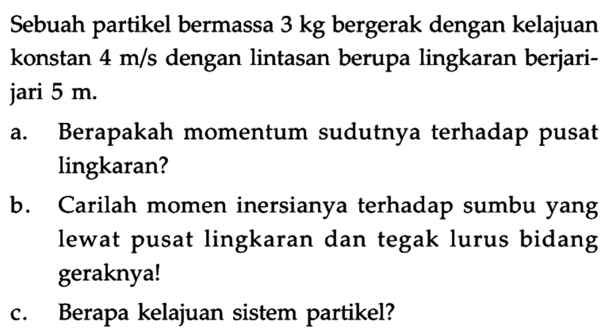 Sebuah partikel bermassa 3 kg bergerak dengan kelajuan konstan 4 m/s dengan lintasan berupa lingkaran berjari-jari 5 m. a. Berapakah momentum sudutnya terhadap pusat lingkaran? b. Carilah momen inersianya terhadap sumbu yang lewat pusat lingkaran dan tegak lurus bidang geraknya! c. Berapa kelajuan sistem partikel? 