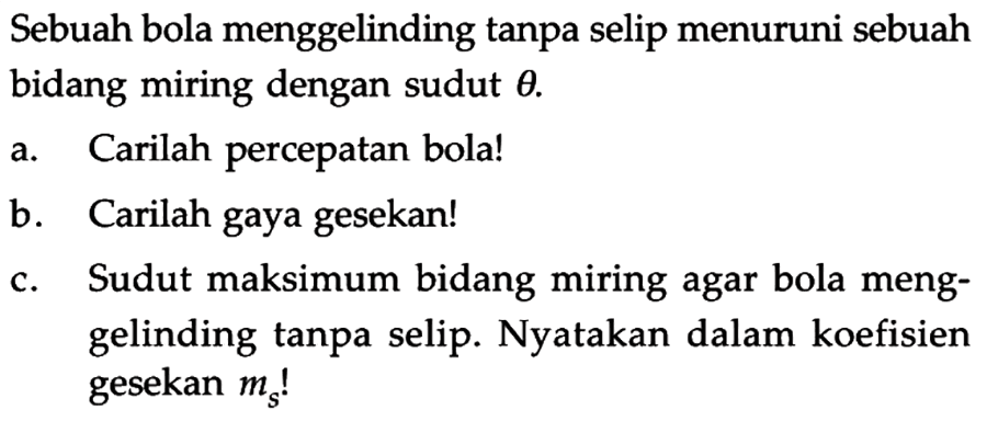 Sebuah bola menggelinding tanpa selip menuruni sebuah bidang miring dengan sudut theta. a Carilah percepatan bola! b Carilah gaya gesekan! c. Sudut maksimum bidang miring agar bola meng- gelinding tanpa selip. Nyatakan dalam koefisien gesekan ms!