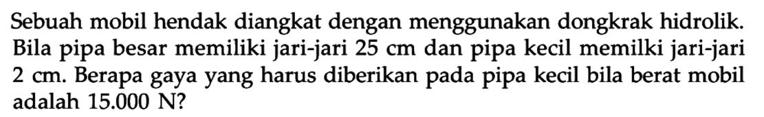 Sebuah mobil hendak diangkat dengan menggunakan dongkrak hidrolik. Bila pipa besar memiliki jari-jari 25 cm dan pipa kecil memilki jari-jari 2 cm. Berapa gaya yang harus diberikan pada pipa kecil bila berat mobil adalah 15.000 N? 