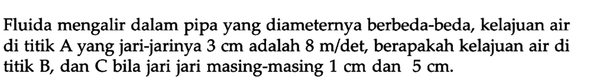 Fluida mengalir dalam pipa yang diameternya berbeda-beda, kelajuan air di titik A yang jari-jarinya 3 cm adalah 8 m/det, berapakah kelajuan air di titik B, dan C bila jari jari masing-masing 1 cm dan 5 cm. 