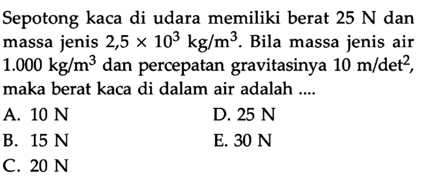 Sepotong kaca di udara memiliki berat 25 N dan massa jenis 2,5 x 10^3 kg/m^3. Bila massa jenis air 1.000 kg/m^3 dan percepatan gravitasinya 10 m/det^2, maka berat kaca di dalam air adalah ....