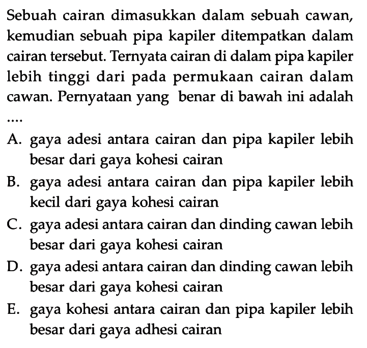 Sebuah cairan dimasukkan dalam sebuah cawan, kemudian sebuah pipa kapiler ditempatkan dalam cairan tersebut. Ternyata cairan di dalam pipa kapiler lebih tinggi dari pada permukaan cairan dalam cawan. Pernyataan yang benar di bawah ini adalah .... A. gaya adesi antara cairan dan pipa kapiler lebih besar dari gaya kohesi cairan B. gaya adesi antara cairan dan pipa kapiler lebih kecil dari gaya kohesi cairan C. gaya adesi antara cairan dan dinding cawan lebih besar dari gaya kohesi cairan D. gaya adesi antara cairan dan dinding cawan lebih besar dari gaya kohesi cairan E. gaya kohesi antara cairan dan pipa kapiler lebih besar dari gaya adhesi cairan 