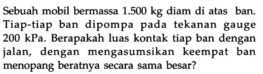 Sebuah mobil bermassa 1.500 kg diam di atas ban. Tiap-tiap ban dipompa pada tekanan gauge 200 kPa. Berapakah luas kontak tiap ban dengan jalan, dengan mengasumsikan keempat ban menopang beratnya secara sama besar?