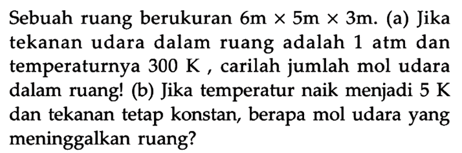 Sebuah ruang berukuran 6 m x 5 m x 3 m. (a) Jika tekanan udara dalam ruang adalah 1 atm dan temperaturnya 300 K, carilah jumlah mol udara dalam ruang! (b) Jika temperatur naik menjadi 5 K dan tekanan tetap konstan, berapa mol udara yang meninggalkan ruang?