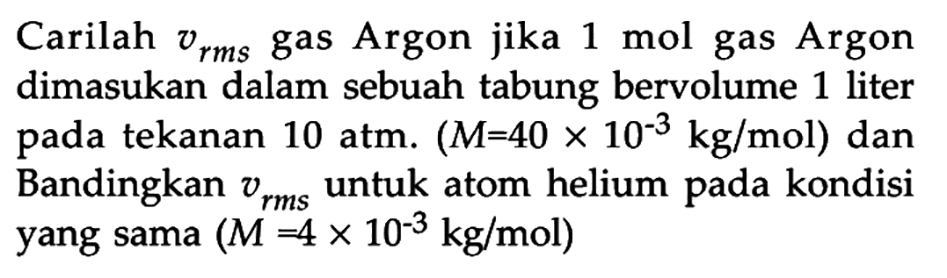 Carilah vrms gas Argon jika 1 mol gas Argon dimasukan dalam sebuah tabung bervolume 1 liter pada tekanan 10 atm. (M = 40 x 10^(-3) kg/mol) dan Bandingkan vrms untuk atom helium pada kondisi yang sama (M = 4 x 10^(-3) kg/mol)