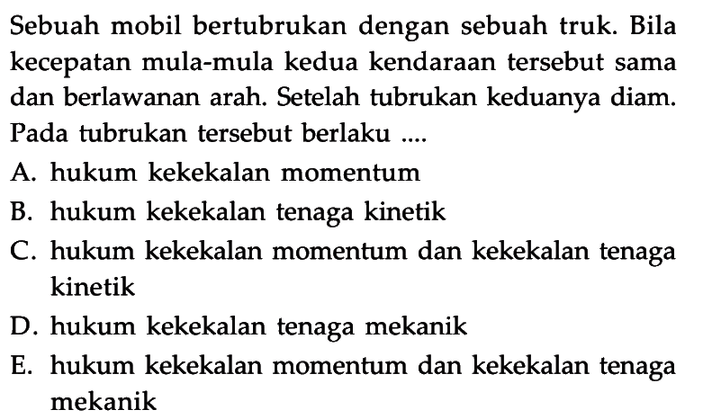 Sebuah mobil bertubrukan dengan sebuah truk. Bila kecepatan mula-mula kedua kendaraan tersebut sama dan berlawanan arah. Setelah tubrukan keduanya diam. Pada tubrukan tersebut berlaku.... A. hukum kekekalan momentum B. hukum kekekalan tenaga kinetik C. hukum kekekalan momentum dan kekekalan tenaga kinetik D. hukum kekekalan tenaga mekanik E. hukum kekekalan momentum dan kekekalan tenaga mekanik