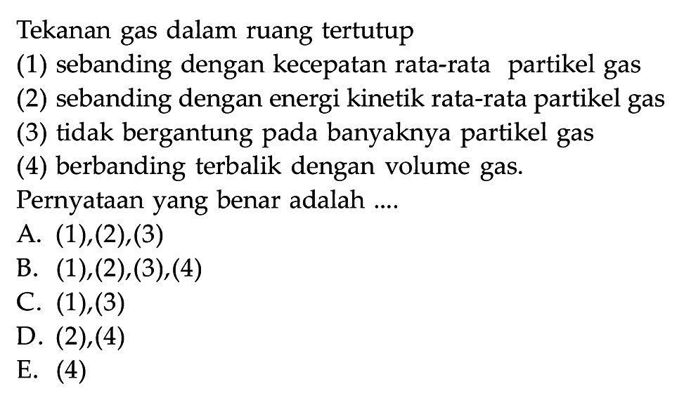 Tekanan gas dalam ruang tertutup(1) sebanding dengan kecepatan rata-rata partikel gas(2) sebanding dengan energi kinetik rata-rata partikel gas(3) tidak bergantung pada banyaknya partikel gas(4) berbanding terbalik dengan volume gas.Pernyataan yang benar adalah....A.  (1),(2),(3) 
B.  (1),(2),(3),(4) 
C. (1),(3)
D. (2), (4)
E. (4)