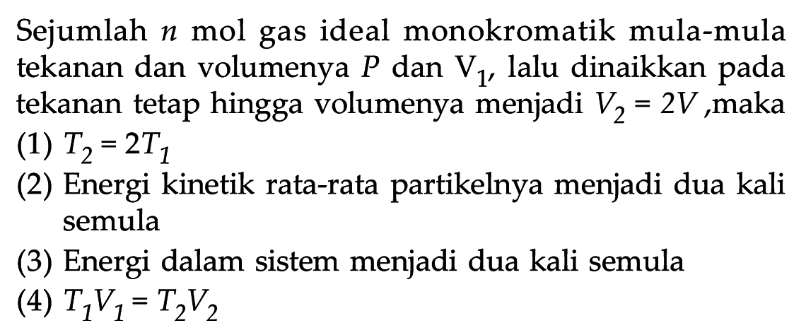 Sejumlah n mol gas ideal monokromatik mula-mula tekanan dan volumenya P dan V1, lalu dinaikkan pada tekanan tetap hingga volumenya menjadi V2 = 2V, maka
(1) T2 = 2T1 
(2) Energi kinetik rata-rata partikelnya menjadi dua kali semula
(3) Energi dalam sistem menjadi dua kali semula
(4) T1V1 = T2V2