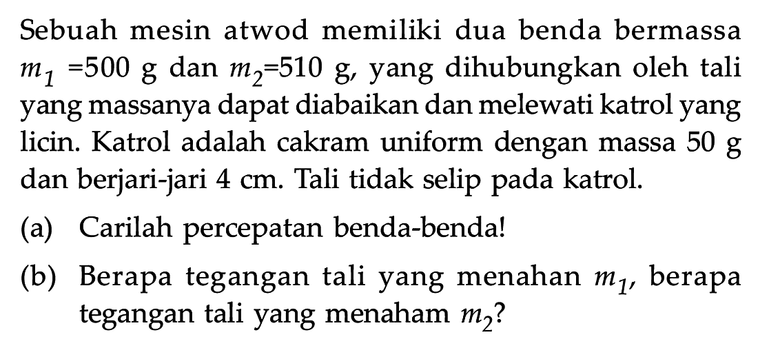 Sebuah mesin atwod memiliki dua benda bermassa m1 =500 g dan m2=510 g, yang dihubungkan oleh tali yang massanya dapat diabaikan dan melewati katrol yang licin. Katrol adalah cakram uniform dengan massa 50 g dan berjari-jari 4 cm. Tali tidak selip pada katrol. (a) Carilah percepatan benda-benda! (b) Berapa tegangan tali yang menahan berapa tegangan tali yang menahan m1, berapa tegangan tali yang menahan m2?