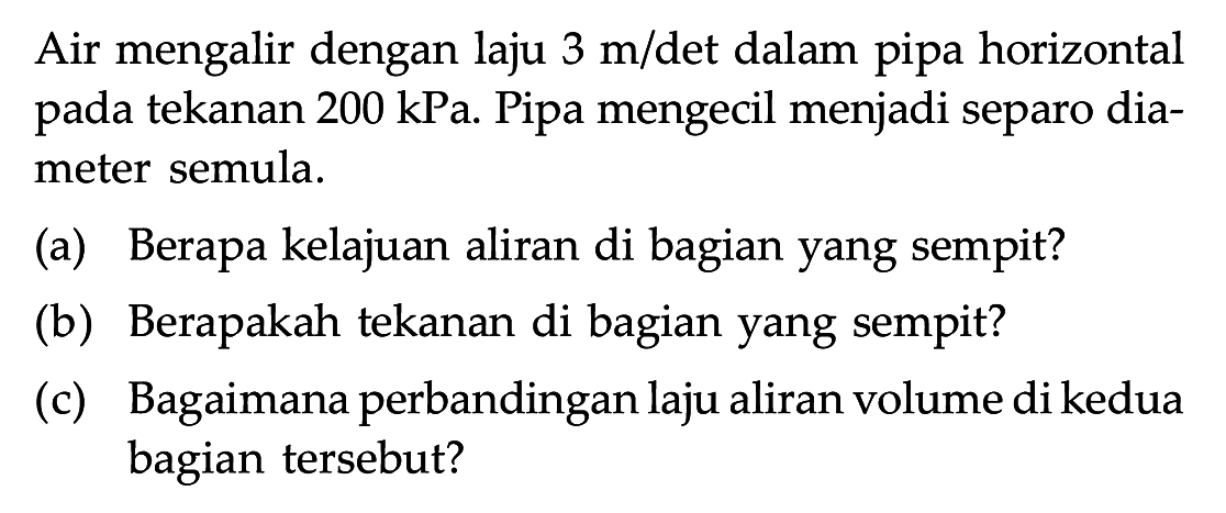 Air mengalir dengan laju 3 m/det dalam pipa horizontal pada tekanan 200 kPa. Pipa mengecil menjadi separo diameter semula.(a) Berapa kelajuan aliran di bagian yang sempit?
(b) Berapakah tekanan di bagian yang sempit?
(c) Bagaimana perbandingan laju aliran volume di kedua bagian tersebut?