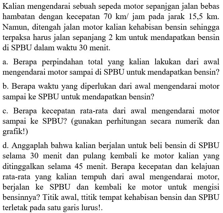 Kalian mengendarai sebuah sepeda motor sepanjgan jalan bebas hambatan dengan kecepatan  70 km/jam pada jarak 15,5 km. Namun, ditengah jalan motor kalian kehabisan bensin sehingga terpaksa harus jalan sepanjang  2 km  untuk mendapatkan bensin di SPBU dalam waktu 30 menit.
a. Berapa perpindahan total yang kalian lakukan dari awal mengendarai motor sampai di SPBU untuk mendapatkan bensin?
b. Berapa waktu yang diperlukan dari awal mengendarai motor sampai ke SPBU untuk mendapatkan bensin?
c. Berapa kecepatan rata-rata dari awal mengendarai motor sampai ke SPBU? (gunakan perhitungan secara numerik dan grafik!)
d. Anggaplah bahwa kalian berjalan untuk beli bensin di SPBU selama 30 menit dan pulang kembali ke motor kalian yang ditinggalkan selama 45 menit. Berapa kecepatan dan kelajuan rata-rata yang kalian tempuh dari awal mengendarai motor, berjalan ke SPBU dan kembali ke motor untuk mengisi bensinnya? Titik awal, ttitik tempat kehabisan bensin dan SPBU terletak pada satu garis lurus!.