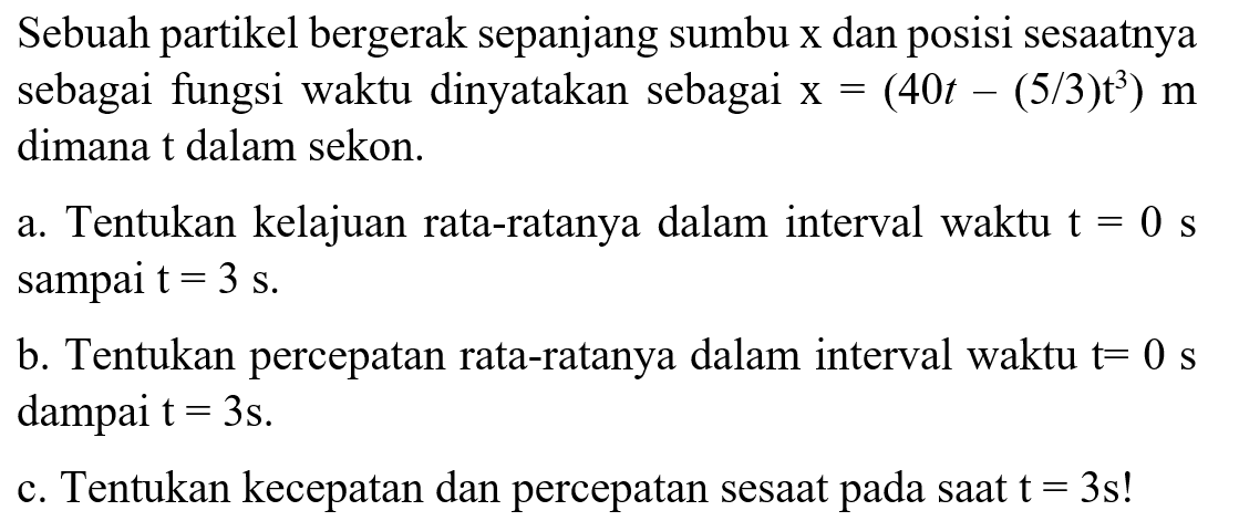 Sebuah partikel bergerak sepanjang sumbu x dan posisi sesaatnya sebagai fungsi waktu dinyatakan sebagai x = (40t - (5/3)t^3) m dimana t dalam sekon. a. Tentukan kelajuan rata-ratanya dalam interval waktu t = 0 s sampai t = 3 s. b. Tentukan percepatan rata-ratanya dalam interval waktu t = 0 s dampai t = 3s. c. Tentukan kecepatan dan percepatan sesaat pada saat t = 3s!