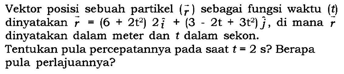 Vektor posisi sebuah partikel (r) sebagai fungsi waktu (t) dinyatakan r = (6 + 2t^2) 2i + (3 - 2t + 3t^2)j, di mana r dinyatakan dalam meter dan t dalam sekon.Tentukan pula percepatannya pada saat t = 2 s? Berapa pula perlajuannya?