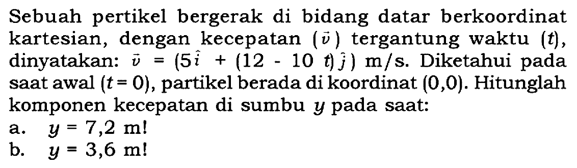 Sebuah pertikel bergerak di bidang datar berkoordinat kartesian, dengan kecepatan ( vektor v ) tergantung waktu (t), dinyatakan: vektor v = (5 vektor i + (12 - 10 t) vektor j) m/s. Diketahui pada saat awal (t = 0), partikel berada di koordinat (0,0). Hitunglah komponen kecepatan di sumbu y pada saat: a. y = 7,2 m! b. y = 3,6 m!