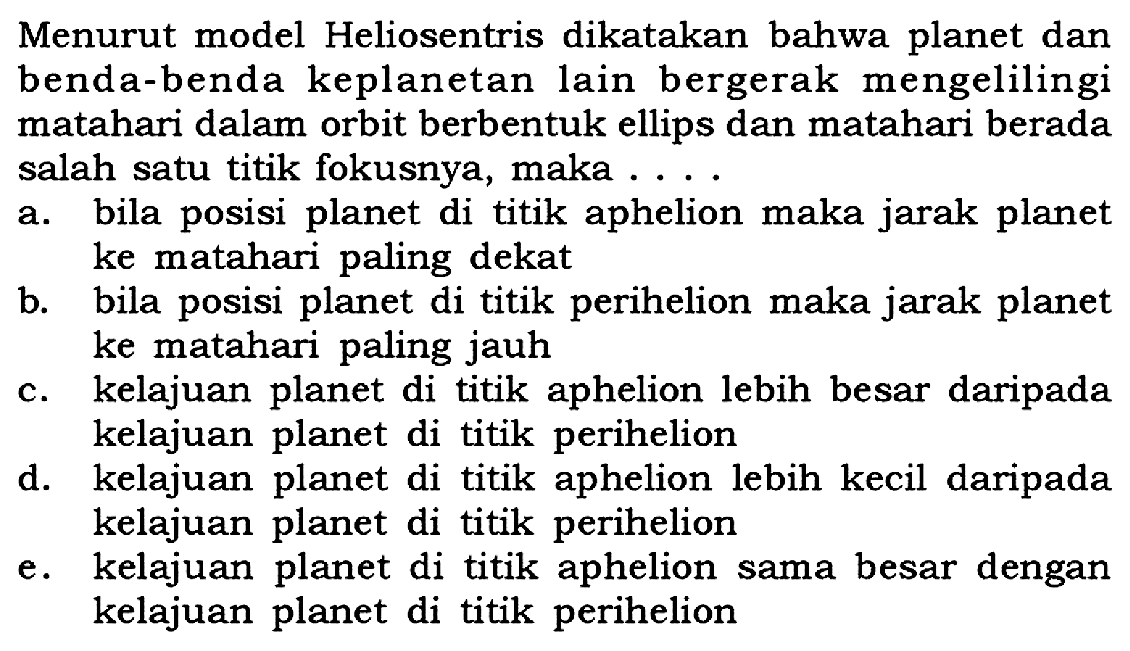 Menurut model Heliosentris dikatakan bahwa planet dan benda-benda keplanetan lain bergerak mengelilingi matahari dalam orbit berbentuk ellips dan matahari berada salah satu titik fokusnya, maka ....a. bila posisi planet di titik aphelion maka jarak planet ke matahari paling dekatb. bila posisi planet di titik perihelion maka jarak planet ke matahari paling jauhc. kelajuan planet di titik aphelion lebih besar daripada kelajuan planet di titik periheliond. kelajuan planet di titik aphelion lebih kecil daripada kelajuan planet di titik perihelione. kelajuan planet di titik aphelion sama besar dengan kelajuan planet di titik perihelion