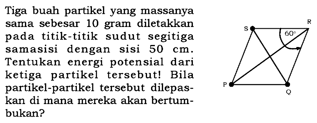 Tiga buah partikel yang massanya sama sebesar 10 gram diletakkan pada titik-titik sudut segitiga samasisi dengan sisi 50 cm. Tentukan energi potensial dari ketiga partikel tersebut! Bila partikel-partikel tersebut dilepaskan di mana mereka akan bertumbukan? 
S R 60 P Q