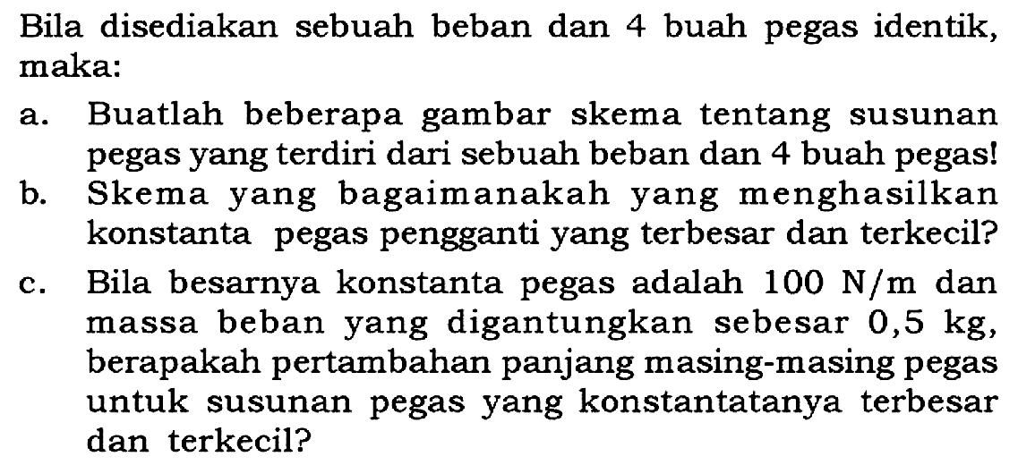 Bila disediakan sebuah beban dan 4 buah pegas identik, maka:
a. Buatlah beberapa gambar skema tentang susunan pegas yang terdiri dari sebuah beban dan 4 buah pegas!
b. Skema yang bagaimanakah yang menghasilkan konstanta pegas pengganti yang terbesar dan terkecil?
c. Bila besarnya konstanta pegas adalah 100 N/m dan massa beban yang digantungkan sebesar 0,5 kg, berapakah pertambahan panjang masing-masing pegas untuk susunan pegas yang konstantatanya terbesar dan terkecil?