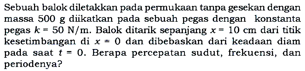 Sebuah balok diletakkan pada permukaan tanpa gesekan dengan massa 500 g diikatkan pada sebuah pegas dengan konstanta pegas k=50 N/m. Balok ditarik sepanjang x=10 cm dari titik kesetimbangan di  x=0  dan dibebaskan dari keadaan diam pada saat t=0. Berapa percepatan sudut, frekuensi, dan periodenya? 